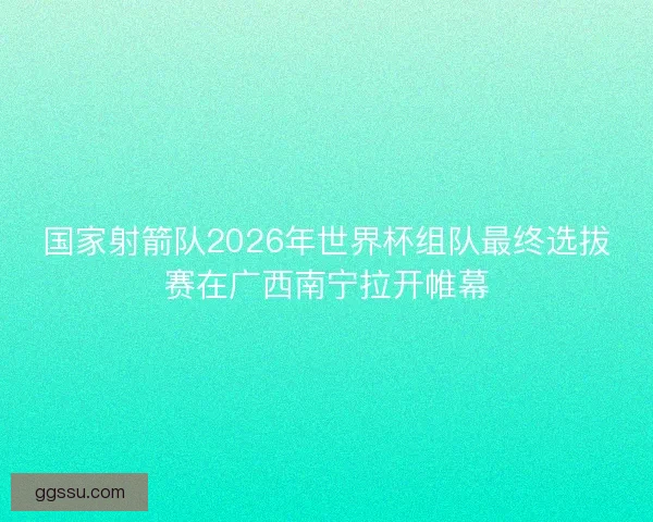 国家射箭队2026年世界杯组队最终选拔赛在广西南宁拉开帷幕