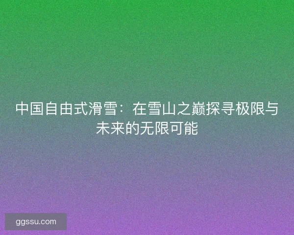 中国自由式滑雪：在雪山之巅探寻极限与未来的无限可能