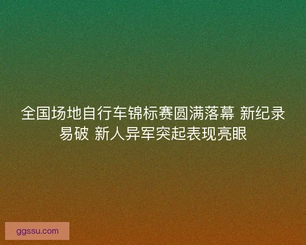 全国场地自行车锦标赛圆满落幕 新纪录易破 新人异军突起表现亮眼