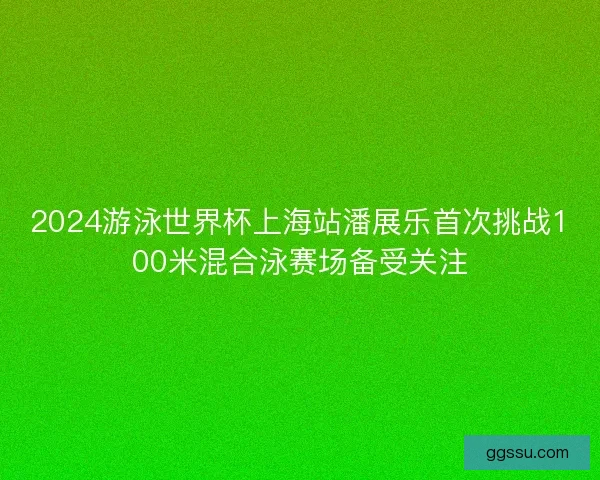 2024游泳世界杯上海站潘展乐首次挑战100米混合泳赛场备受关注