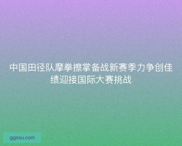 中国田径队摩拳擦掌备战新赛季力争创佳绩迎接国际大赛挑战