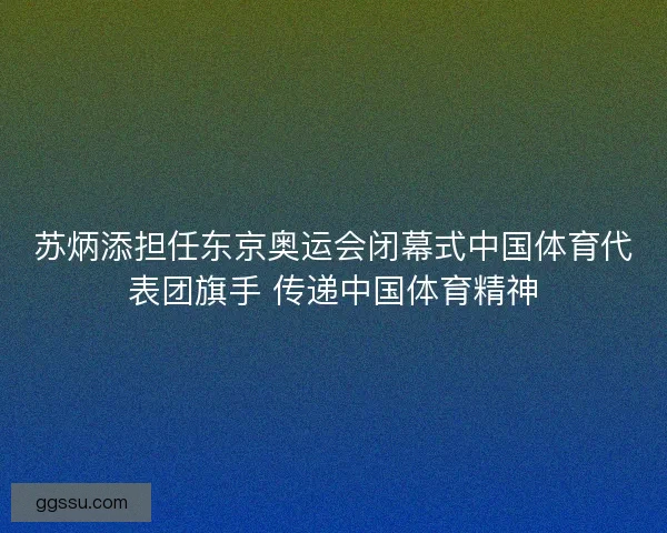 苏炳添担任东京奥运会闭幕式中国体育代表团旗手 传递中国体育精神