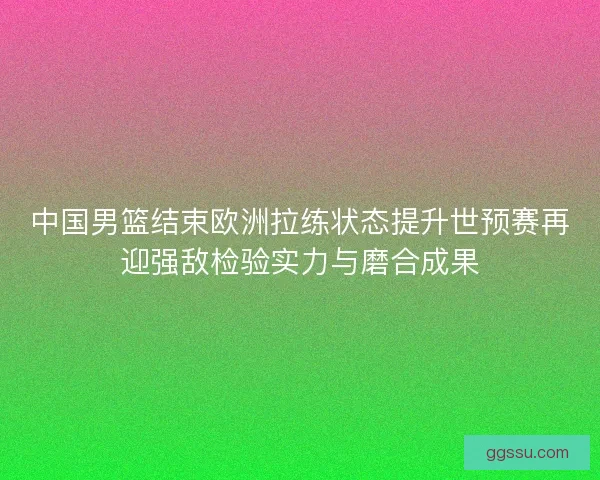 中国男篮结束欧洲拉练状态提升世预赛再迎强敌检验实力与磨合成果