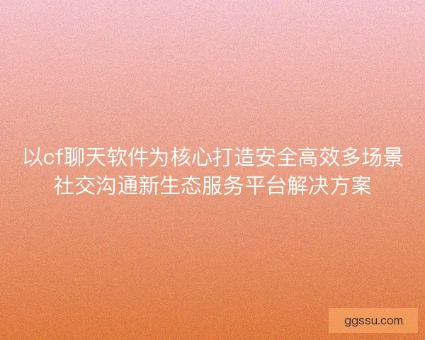以cf聊天软件为核心打造安全高效多场景社交沟通新生态服务平台解决方案