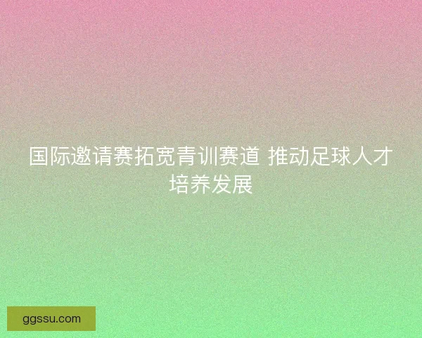 国际邀请赛拓宽青训赛道 推动足球人才培养发展