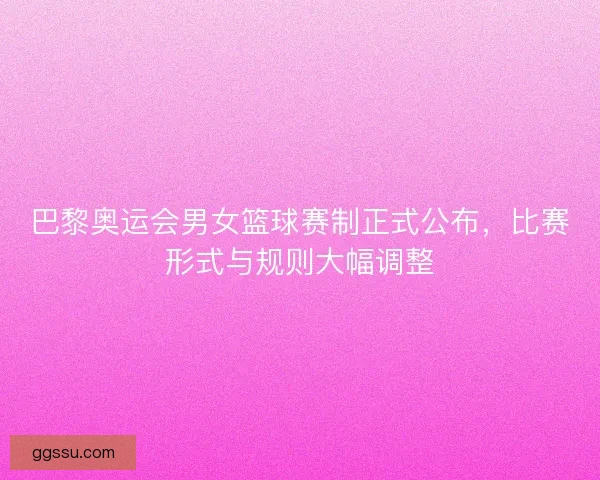 巴黎奥运会男女篮球赛制正式公布，比赛形式与规则大幅调整