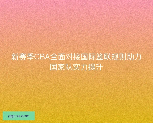 新赛季CBA全面对接国际篮联规则助力国家队实力提升