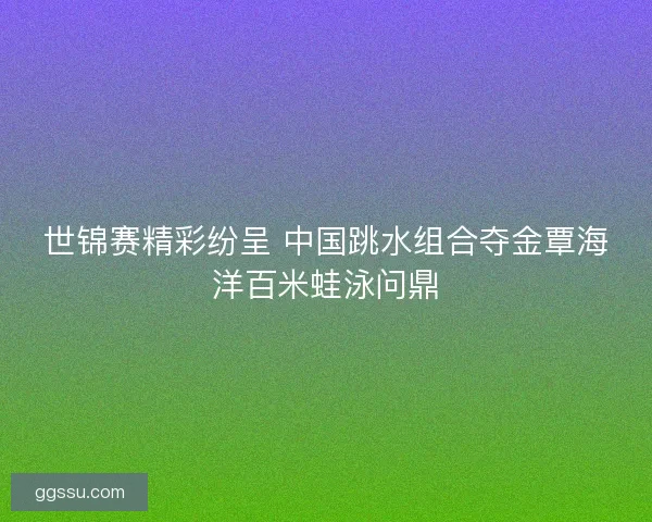 世锦赛精彩纷呈 中国跳水组合夺金覃海洋百米蛙泳问鼎