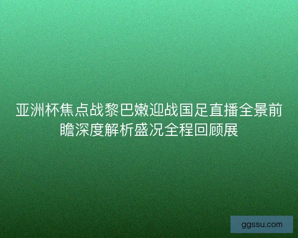 亚洲杯焦点战黎巴嫩迎战国足直播全景前瞻深度解析盛况全程回顾展