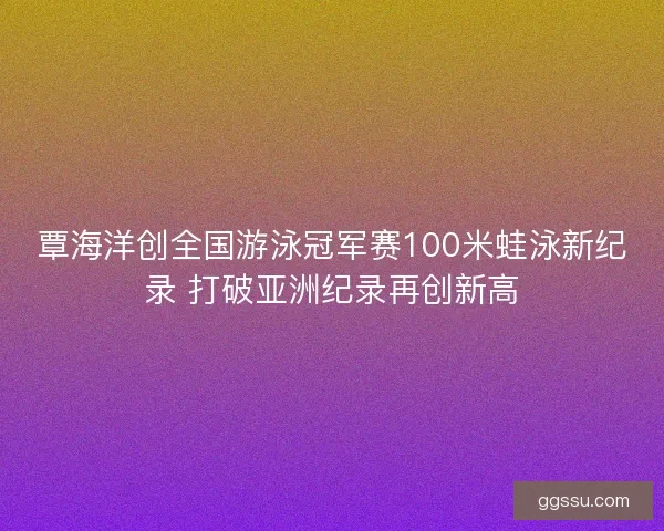 覃海洋创全国游泳冠军赛100米蛙泳新纪录 打破亚洲纪录再创新高