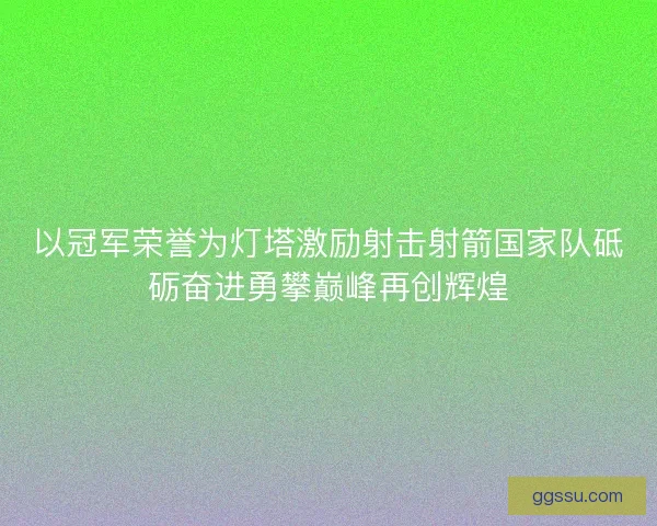 以冠军荣誉为灯塔激励射击射箭国家队砥砺奋进勇攀巅峰再创辉煌