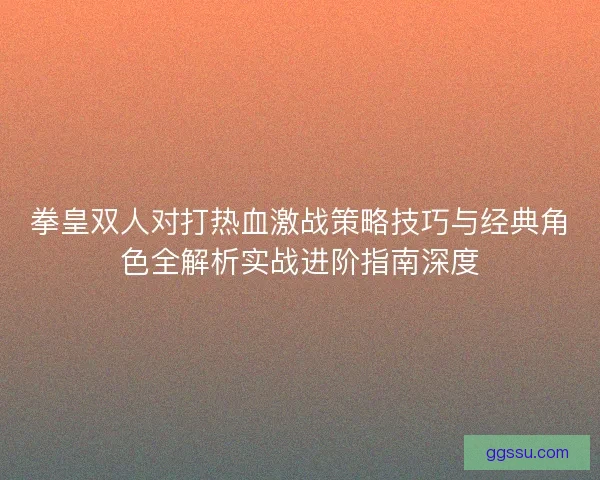 拳皇双人对打热血激战策略技巧与经典角色全解析实战进阶指南深度 拳皇双人对打热血激战策略技巧与经典角色全解析实战进阶指南深度