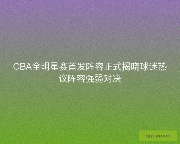 CBA全明星赛首发阵容正式揭晓球迷热议阵容强弱对决