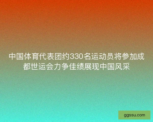 中国体育代表团约330名运动员将参加成都世运会力争佳绩展现中国风采