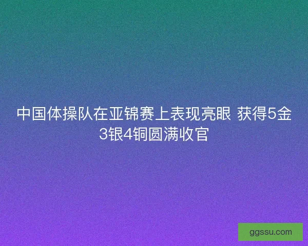 中国体操队在亚锦赛上表现亮眼 获得5金3银4铜圆满收官