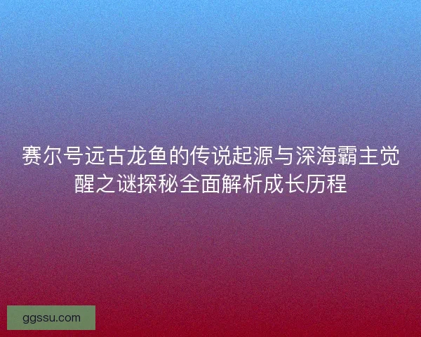 赛尔号远古龙鱼的传说起源与深海霸主觉醒之谜探秘全面解析成长历程
