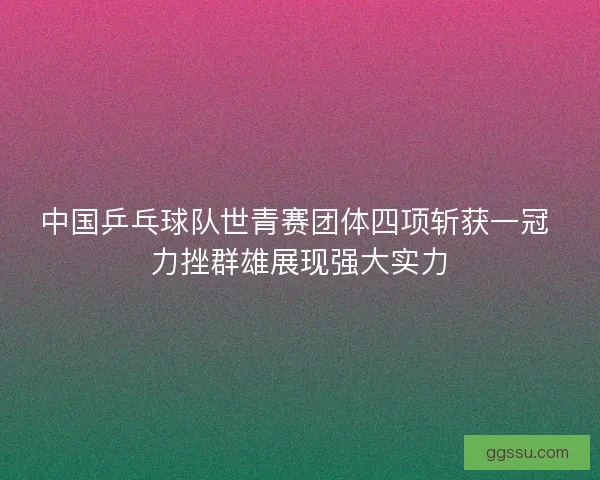 中国乒乓球队世青赛团体四项斩获一冠 力挫群雄展现强大实力
