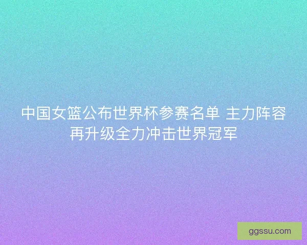 中国女篮公布世界杯参赛名单 主力阵容再升级全力冲击世界冠军