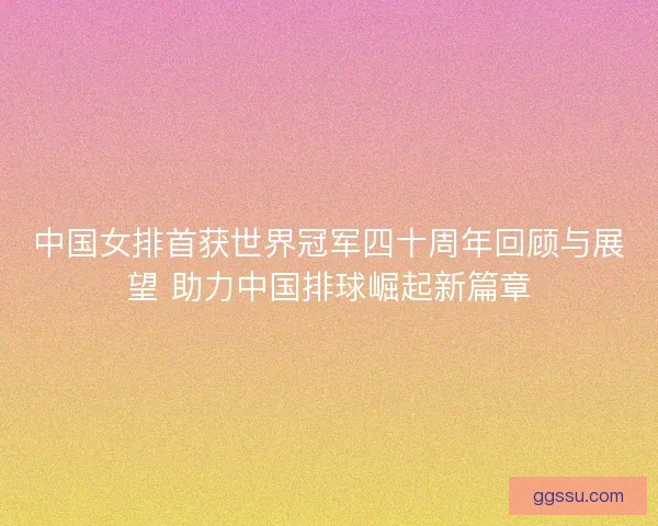 中国女排首获世界冠军四十周年回顾与展望 助力中国排球崛起新篇章