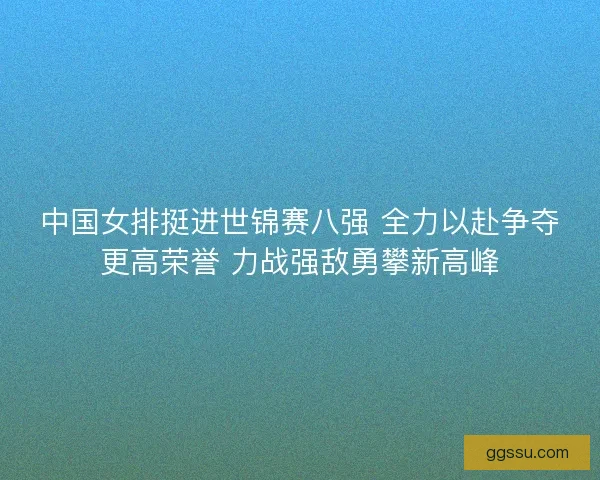 中国女排挺进世锦赛八强 全力以赴争夺更高荣誉 力战强敌勇攀新高峰