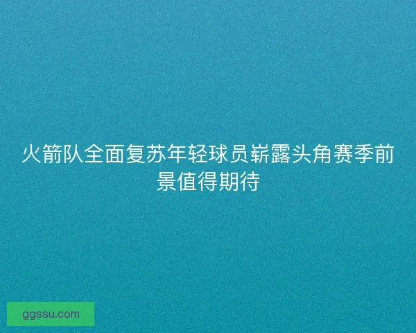 火箭队全面复苏年轻球员崭露头角赛季前景值得期待